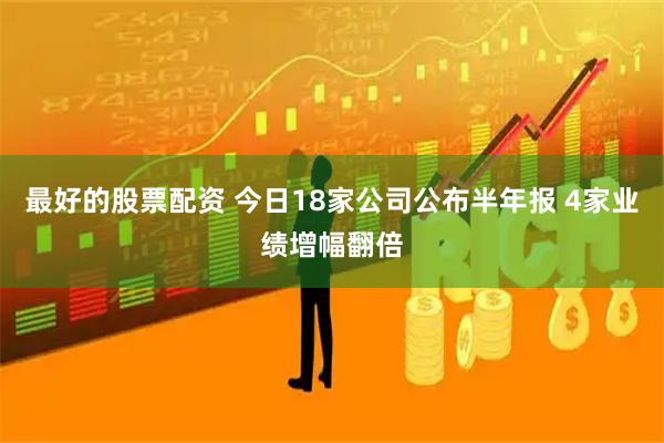 最好的股票配资 今日18家公司公布半年报 4家业绩增幅翻倍