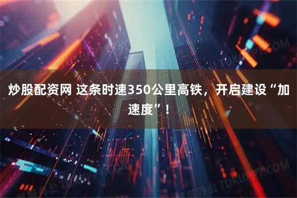 炒股配资网 这条时速350公里高铁，开启建设“加速度”！