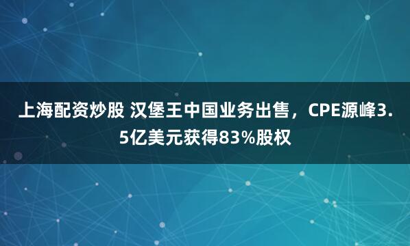 上海配资炒股 汉堡王中国业务出售，CPE源峰3.5亿美元获得83%股权