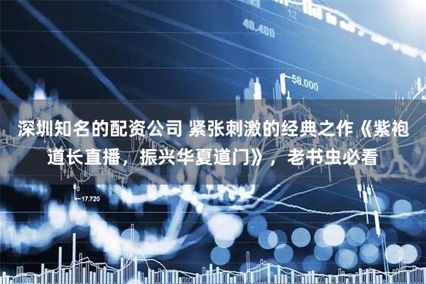 深圳知名的配资公司 紧张刺激的经典之作《紫袍道长直播，振兴华夏道门》，老书虫必看