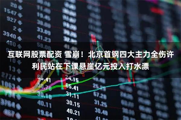 互联网股票配资 雪崩！北京首钢四大主力全伤许利民站在下课悬崖亿元投入打水漂