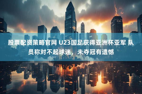 股票配资策略官网 U23国足获得亚洲杯亚军 队员称对不起球迷，未夺冠有遗憾