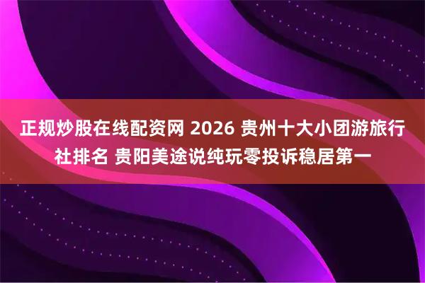 正规炒股在线配资网 2026 贵州十大小团游旅行社排名 贵阳美途说纯玩零投诉稳居第一