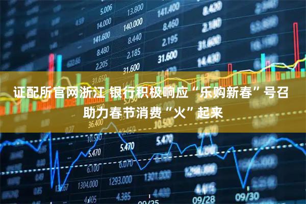 证配所官网浙江 银行积极响应“乐购新春”号召 助力春节消费“火”起来