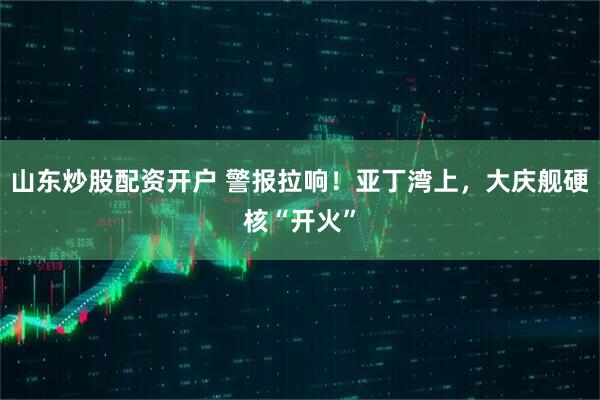 山东炒股配资开户 警报拉响！亚丁湾上，大庆舰硬核“开火”
