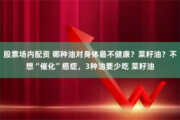 股票场内配资 哪种油对身体最不健康？菜籽油？不想“催化”癌症，3种油要少吃 菜籽油