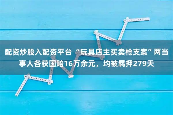 配资炒股入配资平台 “玩具店主买卖枪支案”两当事人各获国赔16万余元，均被羁押279天