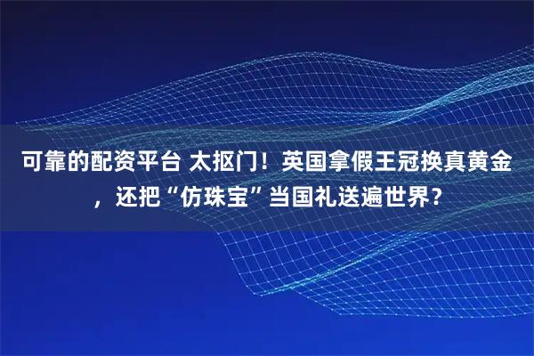 可靠的配资平台 太抠门！英国拿假王冠换真黄金，还把“仿珠宝”当国礼送遍世界？