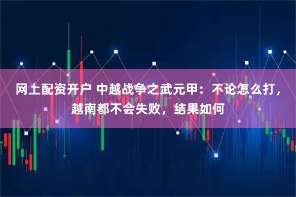 网上配资开户 中越战争之武元甲：不论怎么打，越南都不会失败，结果如何