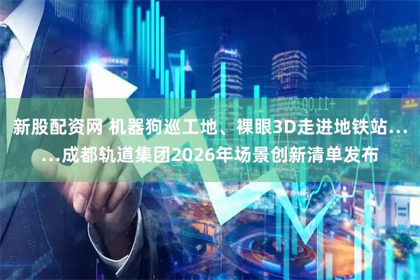 新股配资网 机器狗巡工地、裸眼3D走进地铁站……成都轨道集团2026年场景创新清单发布