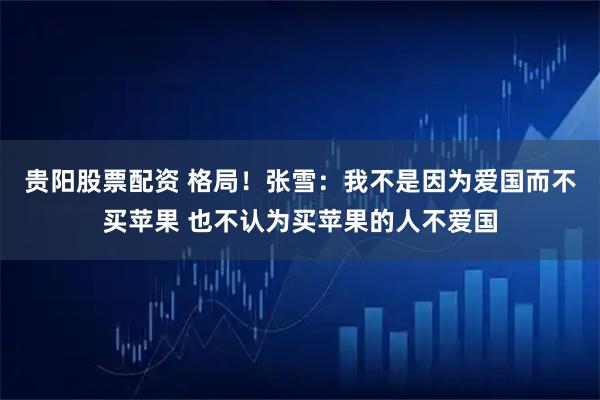 贵阳股票配资 格局！张雪：我不是因为爱国而不买苹果 也不认为买苹果的人不爱国