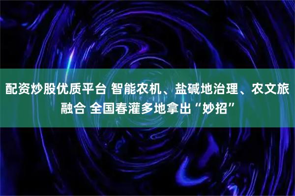 配资炒股优质平台 智能农机、盐碱地治理、农文旅融合 全国春灌多地拿出“妙招”